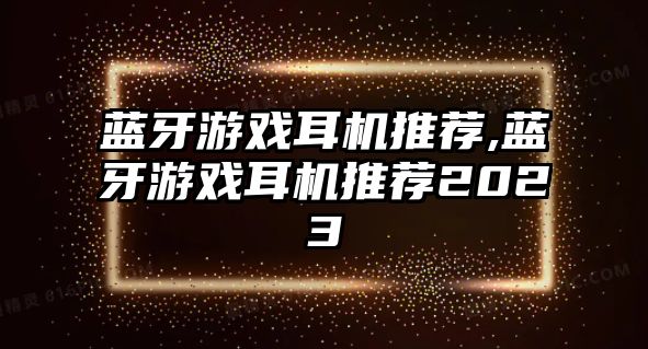 藍牙游戲耳機推薦,藍牙游戲耳機推薦2023