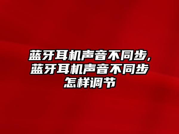 藍牙耳機聲音不同步,藍牙耳機聲音不同步怎樣調(diào)節(jié)