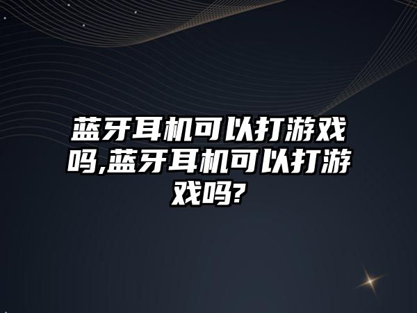 藍牙耳機可以打游戲嗎,藍牙耳機可以打游戲嗎?