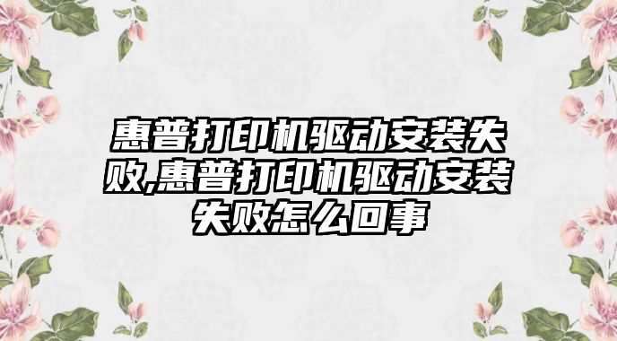 惠普打印機驅(qū)動安裝失敗,惠普打印機驅(qū)動安裝失敗怎么回事