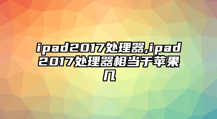 ipad2017處理器,ipad2017處理器相當(dāng)于蘋果幾