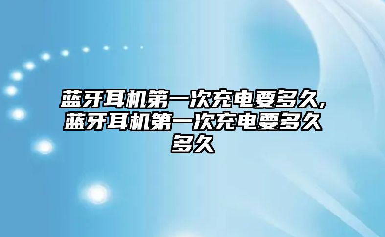 藍牙耳機第一次充電要多久,藍牙耳機第一次充電要多久多久