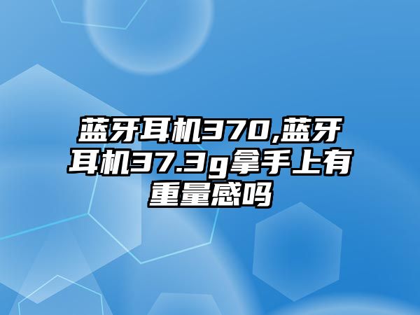 藍(lán)牙耳機(jī)370,藍(lán)牙耳機(jī)37.3g拿手上有重量感嗎